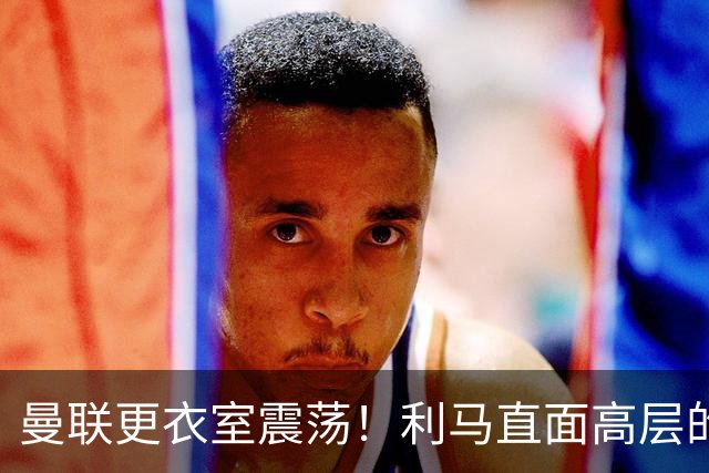 曼联更衣室震荡！利马直面高层的问题引发愤怒与质疑